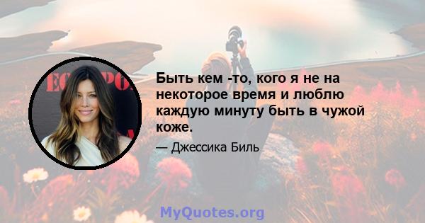 Быть кем -то, кого я не на некоторое время и люблю каждую минуту быть в чужой коже.