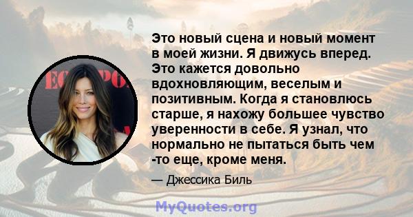 Это новый сцена и новый момент в моей жизни. Я движусь вперед. Это кажется довольно вдохновляющим, веселым и позитивным. Когда я становлюсь старше, я нахожу большее чувство уверенности в себе. Я узнал, что нормально не