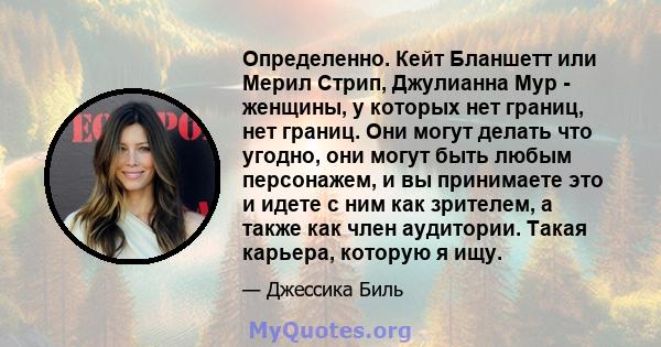 Определенно. Кейт Бланшетт или Мерил Стрип, Джулианна Мур - женщины, у которых нет границ, нет границ. Они могут делать что угодно, они могут быть любым персонажем, и вы принимаете это и идете с ним как зрителем, а