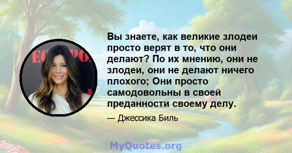 Вы знаете, как великие злодеи просто верят в то, что они делают? По их мнению, они не злодеи, они не делают ничего плохого; Они просто самодовольны в своей преданности своему делу.