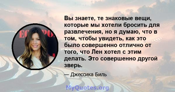 Вы знаете, те знаковые вещи, которые мы хотели бросить для развлечения, но я думаю, что в том, чтобы увидеть, как это было совершенно отлично от того, что Лен хотел с этим делать. Это совершенно другой зверь.