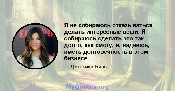 Я не собираюсь отказываться делать интересные вещи. Я собираюсь сделать это так долго, как смогу, и, надеюсь, иметь долговечность в этом бизнесе.