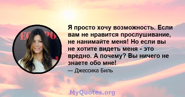 Я просто хочу возможность. Если вам не нравится прослушивание, не нанимайте меня! Но если вы не хотите видеть меня - это вредно. А почему? Вы ничего не знаете обо мне!