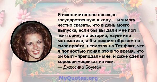 Я исключительно посещал государственную школу ... и я могу честно сказать, что в день моего выпуска, если бы вы дали мне поп -викторину по истории, науке или математике, я бы никоим образом не смог пройти, несмотря на