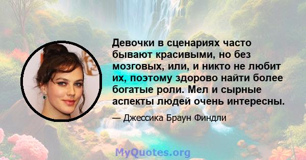 Девочки в сценариях часто бывают красивыми, но без мозговых, или, и никто не любит их, поэтому здорово найти более богатые роли. Мел и сырные аспекты людей очень интересны.