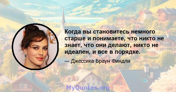 Когда вы становитесь немного старше и понимаете, что никто не знает, что они делают, никто не идеален, и все в порядке.