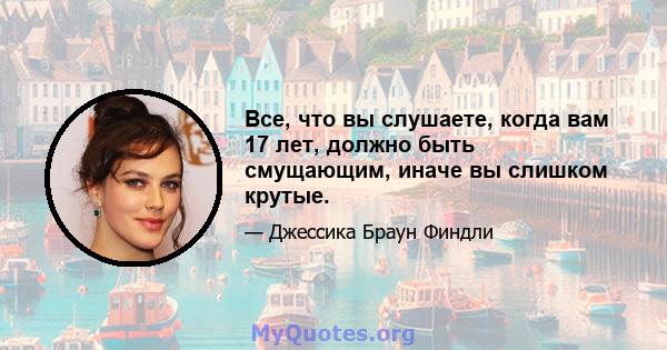 Все, что вы слушаете, когда вам 17 лет, должно быть смущающим, иначе вы слишком крутые.