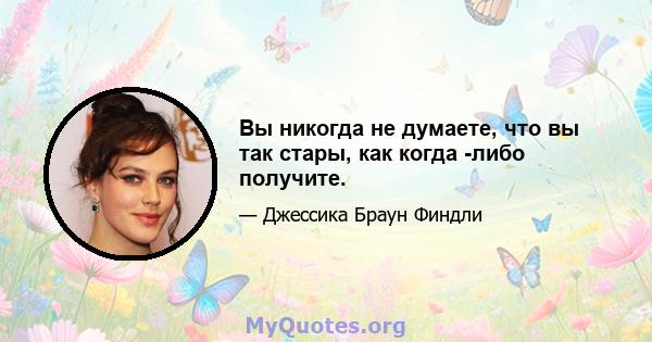 Вы никогда не думаете, что вы так стары, как когда -либо получите.