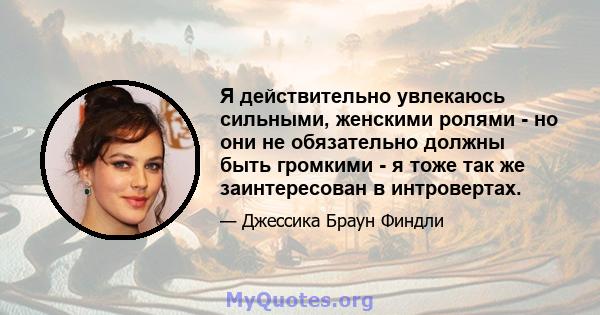 Я действительно увлекаюсь сильными, женскими ролями - но они не обязательно должны быть громкими - я тоже так же заинтересован в интровертах.