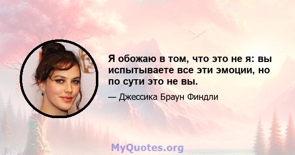 Я обожаю в том, что это не я: вы испытываете все эти эмоции, но по сути это не вы.