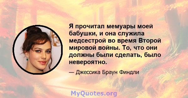 Я прочитал мемуары моей бабушки, и она служила медсестрой во время Второй мировой войны. То, что они должны были сделать, было невероятно.