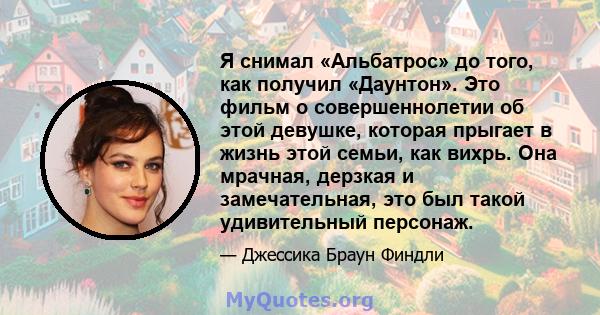 Я снимал «Альбатрос» до того, как получил «Даунтон». Это фильм о совершеннолетии об этой девушке, которая прыгает в жизнь этой семьи, как вихрь. Она мрачная, дерзкая и замечательная, это был такой удивительный персонаж.