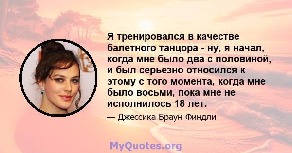 Я тренировался в качестве балетного танцора - ну, я начал, когда мне было два с половиной, и был серьезно относился к этому с того момента, когда мне было восьми, пока мне не исполнилось 18 лет.