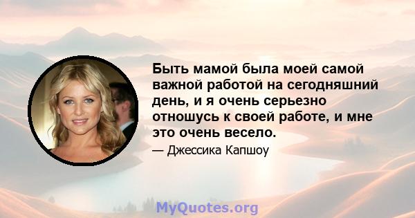 Быть мамой была моей самой важной работой на сегодняшний день, и я очень серьезно отношусь к своей работе, и мне это очень весело.