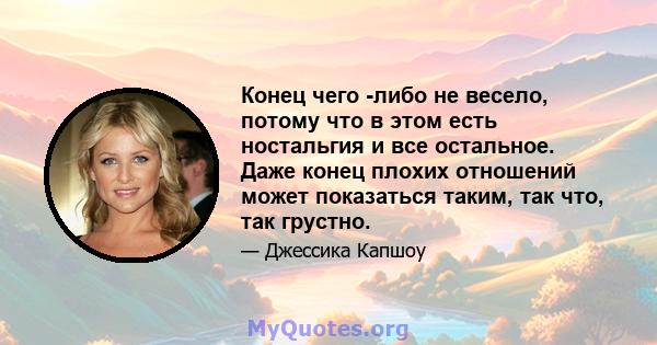 Конец чего -либо не весело, потому что в этом есть ностальгия и все остальное. Даже конец плохих отношений может показаться таким, так что, так грустно.