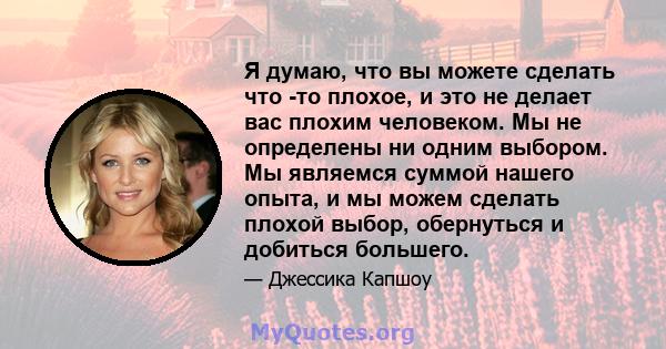 Я думаю, что вы можете сделать что -то плохое, и это не делает вас плохим человеком. Мы не определены ни одним выбором. Мы являемся суммой нашего опыта, и мы можем сделать плохой выбор, обернуться и добиться большего.