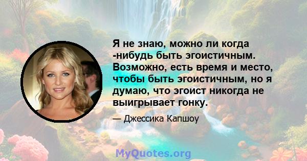 Я не знаю, можно ли когда -нибудь быть эгоистичным. Возможно, есть время и место, чтобы быть эгоистичным, но я думаю, что эгоист никогда не выигрывает гонку.