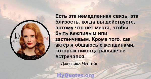 Есть эта немедленная связь, эта близость, когда вы действуете, потому что нет места, чтобы быть вежливым или застенчивым. Кроме того, как актер я общаюсь с женщинами, которых никогда раньше не встречался.