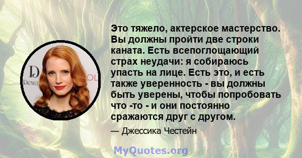 Это тяжело, актерское мастерство. Вы должны пройти две строки каната. Есть всепоглощающий страх неудачи: я собираюсь упасть на лице. Есть это, и есть также уверенность - вы должны быть уверены, чтобы попробовать что -то 