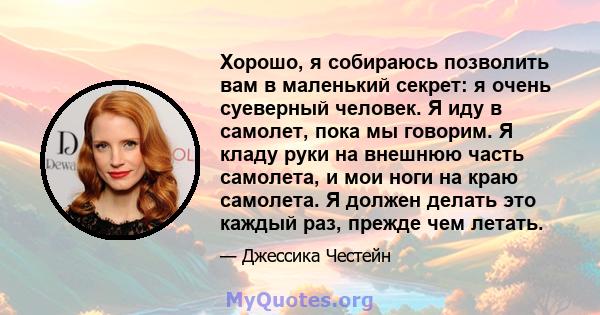 Хорошо, я собираюсь позволить вам в маленький секрет: я очень суеверный человек. Я иду в самолет, пока мы говорим. Я кладу руки на внешнюю часть самолета, и мои ноги на краю самолета. Я должен делать это каждый раз,