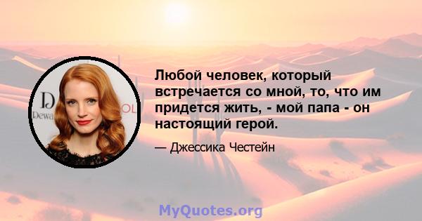 Любой человек, который встречается со мной, то, что им придется жить, - мой папа - он настоящий герой.