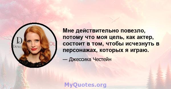 Мне действительно повезло, потому что моя цель, как актер, состоит в том, чтобы исчезнуть в персонажах, которых я играю.