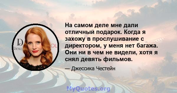 На самом деле мне дали отличный подарок. Когда я захожу в прослушивание с директором, у меня нет багажа. Они ни в чем не видели, хотя я снял девять фильмов.