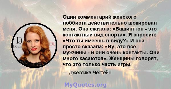 Один комментарий женского лоббиста действительно шокировал меня. Она сказала: «Вашингтон - это контактный вид спорта». Я спросил: «Что ты имеешь в виду?» И она просто сказала: «Ну, это все мужчины - и они очень