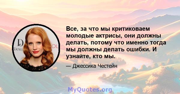 Все, за что мы критиковаем молодые актрисы, они должны делать, потому что именно тогда мы должны делать ошибки. И узнайте, кто мы.