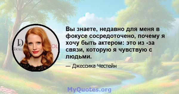 Вы знаете, недавно для меня в фокусе сосредоточено, почему я хочу быть актером: это из -за связи, которую я чувствую с людьми.