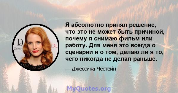 Я абсолютно принял решение, что это не может быть причиной, почему я снимаю фильм или работу. Для меня это всегда о сценарии и о том, делаю ли я то, чего никогда не делал раньше.