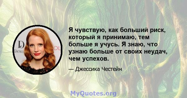 Я чувствую, как больший риск, который я принимаю, тем больше я учусь. Я знаю, что узнаю больше от своих неудач, чем успехов.