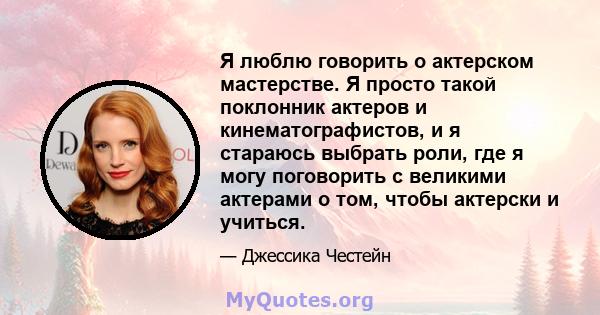 Я люблю говорить о актерском мастерстве. Я просто такой поклонник актеров и кинематографистов, и я стараюсь выбрать роли, где я могу поговорить с великими актерами о том, чтобы актерски и учиться.