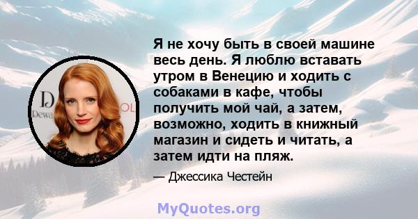 Я не хочу быть в своей машине весь день. Я люблю вставать утром в Венецию и ходить с собаками в кафе, чтобы получить мой чай, а затем, возможно, ходить в книжный магазин и сидеть и читать, а затем идти на пляж.