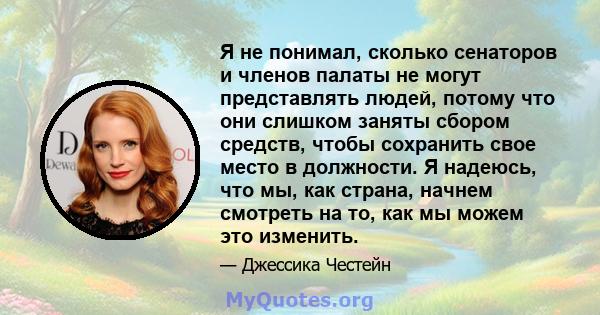 Я не понимал, сколько сенаторов и членов палаты не могут представлять людей, потому что они слишком заняты сбором средств, чтобы сохранить свое место в должности. Я надеюсь, что мы, как страна, начнем смотреть на то,