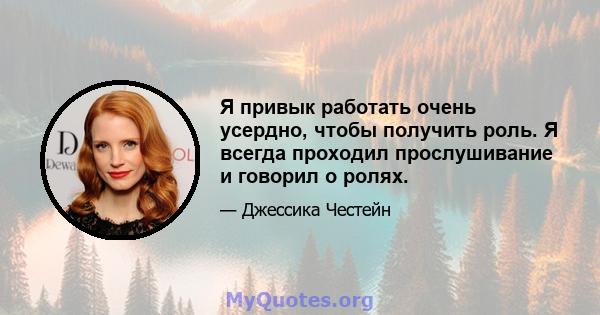 Я привык работать очень усердно, чтобы получить роль. Я всегда проходил прослушивание и говорил о ролях.