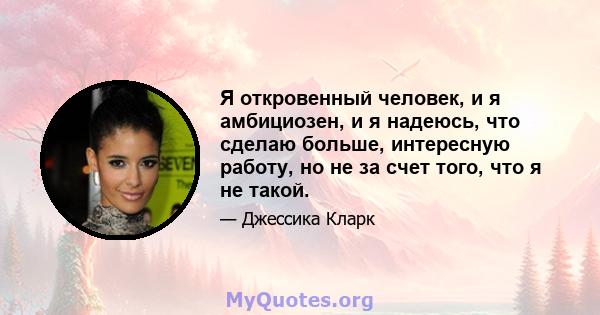 Я откровенный человек, и я амбициозен, и я надеюсь, что сделаю больше, интересную работу, но не за счет того, что я не такой.