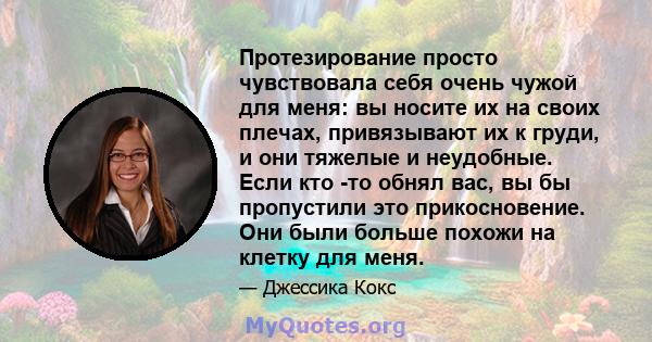 Протезирование просто чувствовала себя очень чужой для меня: вы носите их на своих плечах, привязывают их к груди, и они тяжелые и неудобные. Если кто -то обнял вас, вы бы пропустили это прикосновение. Они были больше