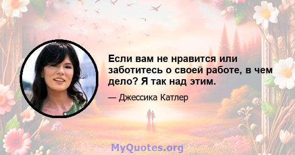 Если вам не нравится или заботитесь о своей работе, в чем дело? Я так над этим.