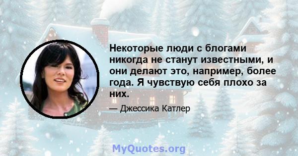 Некоторые люди с блогами никогда не станут известными, и они делают это, например, более года. Я чувствую себя плохо за них.