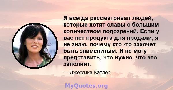 Я всегда рассматривал людей, которые хотят славы с большим количеством подозрений. Если у вас нет продукта для продажи, я не знаю, почему кто -то захочет быть знаменитым. Я не могу представить, что нужно, что это