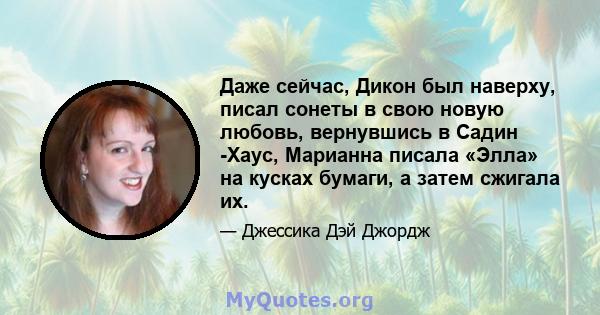 Даже сейчас, Дикон был наверху, писал сонеты в свою новую любовь, вернувшись в Садин -Хаус, Марианна писала «Элла» на кусках бумаги, а затем сжигала их.