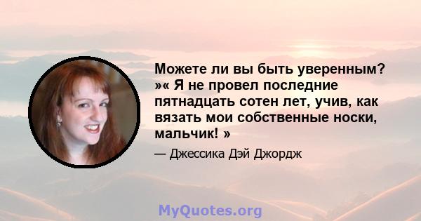 Можете ли вы быть уверенным? »« Я не провел последние пятнадцать сотен лет, учив, как вязать мои собственные носки, мальчик! »