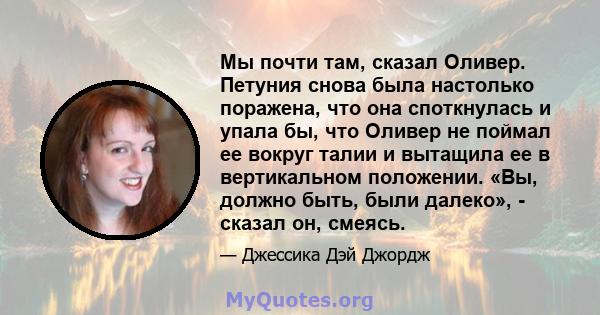 Мы почти там, сказал Оливер. Петуния снова была настолько поражена, что она споткнулась и упала бы, что Оливер не поймал ее вокруг талии и вытащила ее в вертикальном положении. «Вы, должно быть, были далеко», - сказал