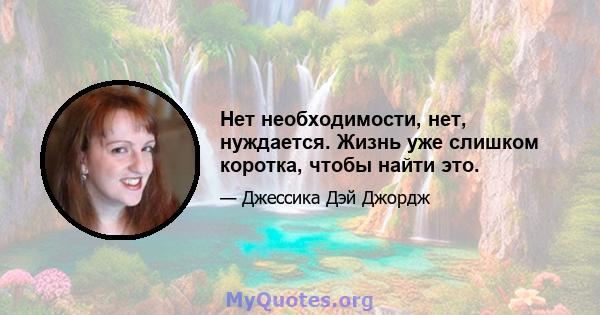 Нет необходимости, нет, нуждается. Жизнь уже слишком коротка, чтобы найти это.