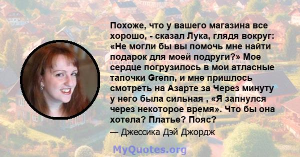 Похоже, что у вашего магазина все хорошо, - сказал Лука, глядя вокруг: «Не могли бы вы помочь мне найти подарок для моей подруги?» Мое сердце погрузилось в мои атласные тапочки Grenn, и мне пришлось смотреть на Азарте