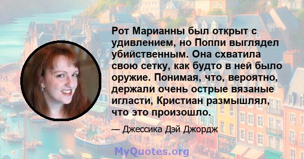 Рот Марианны был открыт с удивлением, но Поппи выглядел убийственным. Она схватила свою сетку, как будто в ней было оружие. Понимая, что, вероятно, держали очень острые вязаные игласти, Кристиан размышлял, что это