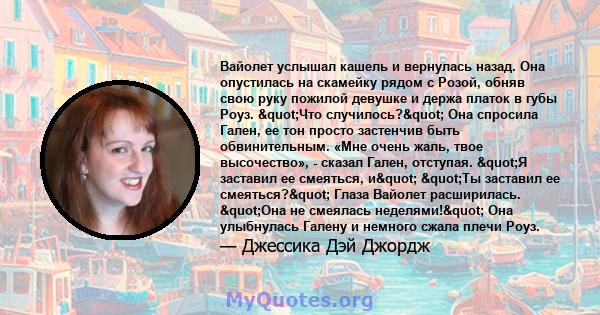 Вайолет услышал кашель и вернулась назад. Она опустилась на скамейку рядом с Розой, обняв свою руку пожилой девушке и держа платок в губы Роуз. "Что случилось?" Она спросила Гален, ее тон просто застенчив быть 