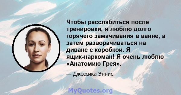 Чтобы расслабиться после тренировки, я люблю долго горячего замачивания в ванне, а затем разворачиваться на диване с коробкой. Я ящик-наркоман! Я очень люблю «Анатомию Грея».