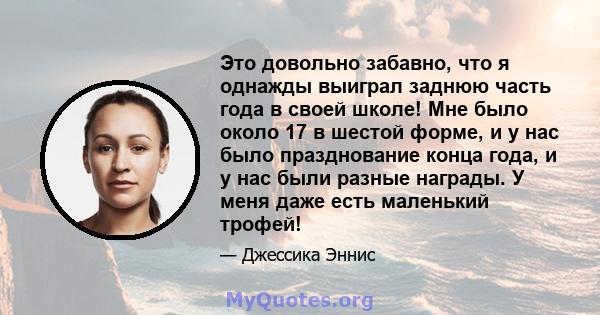 Это довольно забавно, что я однажды выиграл заднюю часть года в своей школе! Мне было около 17 в шестой форме, и у нас было празднование конца года, и у нас были разные награды. У меня даже есть маленький трофей!